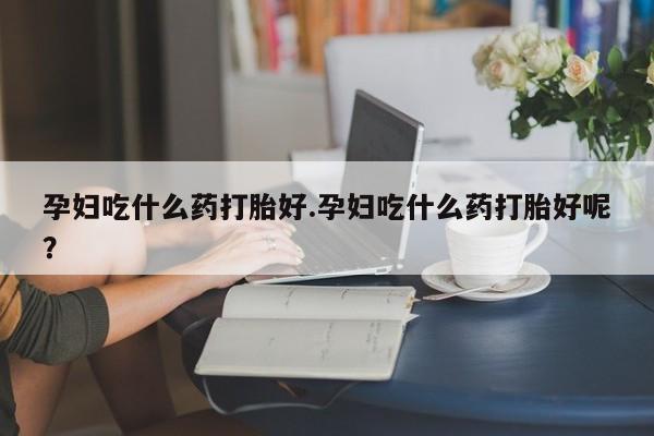 打胎药叫什么名字微信怎么购买孕妇吃什么药打胎好.孕妇吃什么药打胎好呢？