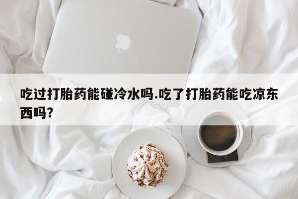打胎药叫什么名字微信怎么购买吃过打胎药能碰冷水吗.吃了打胎药能吃凉东西吗？