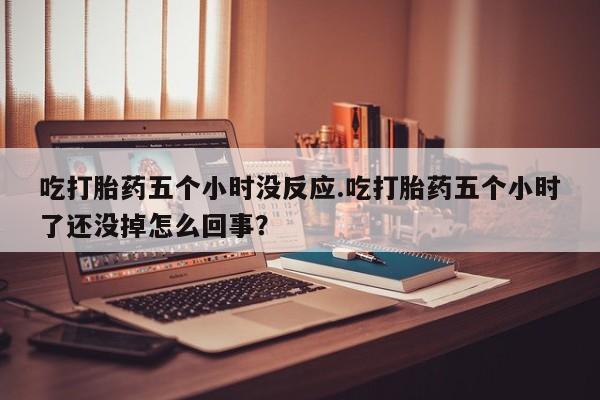 打胎药叫什么名字微信怎么购买吃打胎药五个小时没反应.吃打胎药五个小时了还没掉怎么回事？