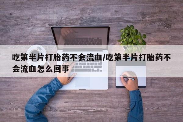 打胎药叫什么名字微信怎么购买吃第半片打胎药不会流血/吃第半片打胎药不会流血怎么回事