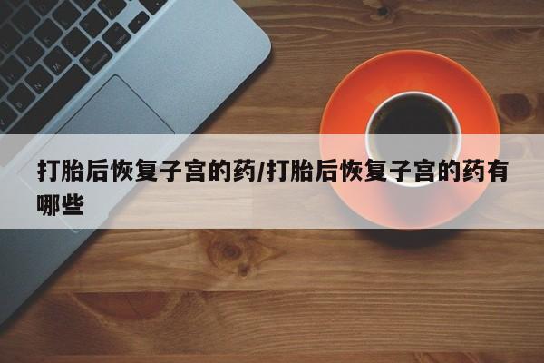 打胎药叫什么名字微信怎么购买打胎后恢复子宫的药/打胎后恢复子宫的药有哪些