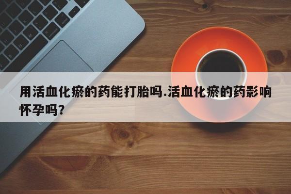 打胎药叫什么名字微信怎么购买用活血化瘀的药能打胎吗.活血化瘀的药影响怀孕吗？