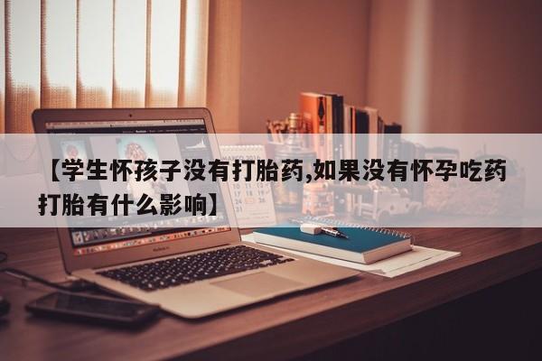 打胎药叫什么名字微信怎么购买【学生怀孩子没有打胎药,如果没有怀孕吃药打胎有什么影响】