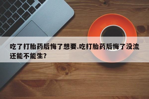 打胎药叫什么名字微信怎么购买吃了打胎药后悔了想要.吃打胎药后悔了没流还能不能生？