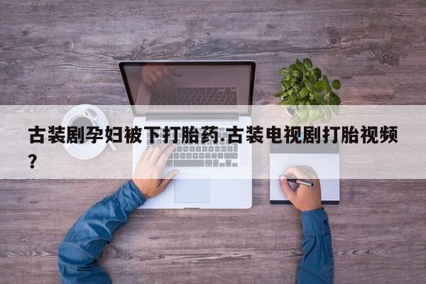打胎药叫什么名字微信怎么购买古装剧孕妇被下打胎药.古装电视剧打胎视频？