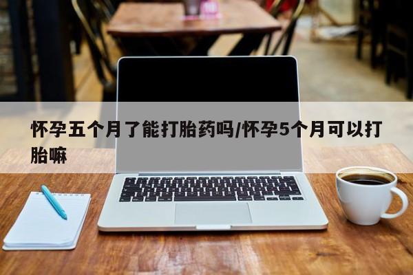 打胎药叫什么名字微信怎么购买怀孕五个月了能打胎药吗/怀孕5个月可以打胎嘛