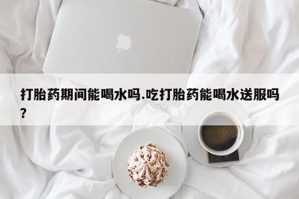 打胎药叫什么名字微信怎么购买打胎药期间能喝水吗.吃打胎药能喝水送服吗？