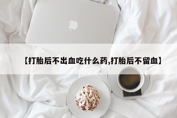 打胎药叫什么名字微信怎么购买【打胎后不出血吃什么药,打胎后不留血】