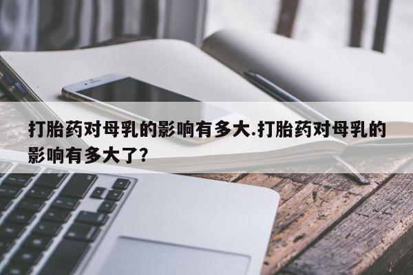 打胎药叫什么名字微信怎么购买打胎药对母乳的影响有多大.打胎药对母乳的影响有多大了？