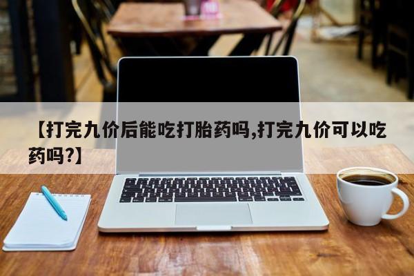 打胎药叫什么名字微信怎么购买【打完九价后能吃打胎药吗,打完九价可以吃药吗?】