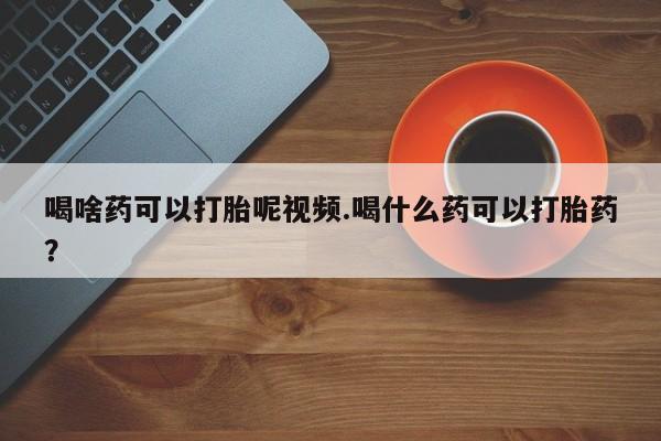 打胎药叫什么名字微信怎么购买喝啥药可以打胎呢视频.喝什么药可以打胎药？