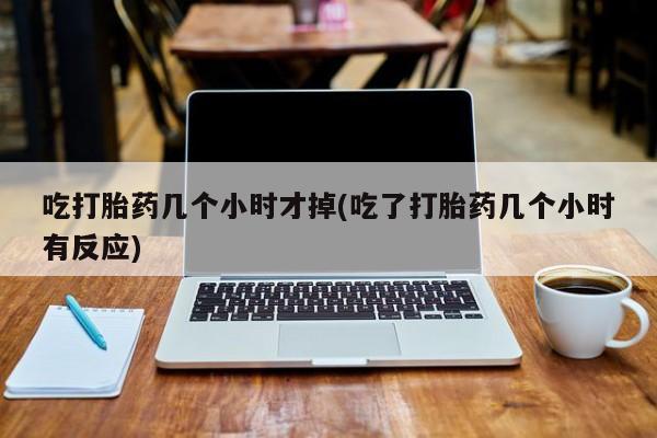 打胎药叫什么名字微信怎么购买吃打胎药几个小时才掉(吃了打胎药几个小时有反应)