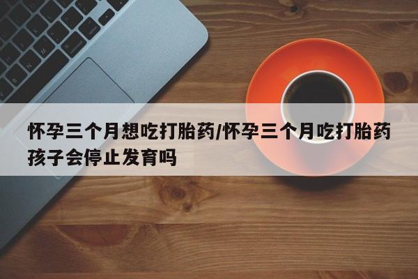 打胎药叫什么名字微信怎么购买怀孕三个月想吃打胎药/怀孕三个月吃打胎药孩子会停止发育吗
