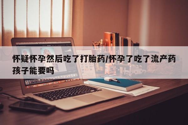 打胎药叫什么名字微信怎么购买怀疑怀孕然后吃了打胎药/怀孕了吃了流产药孩子能要吗