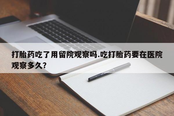 打胎药叫什么名字微信怎么购买打胎药吃了用留院观察吗.吃打胎药要在医院观察多久？