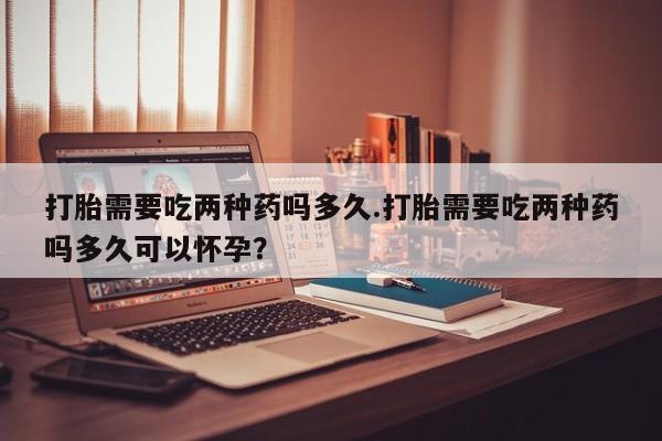 打胎药叫什么名字微信怎么购买打胎需要吃两种药吗多久.打胎需要吃两种药吗多久可以怀孕？