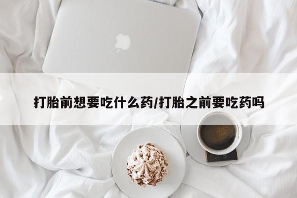 打胎药叫什么名字微信怎么购买打胎前想要吃什么药/打胎之前要吃药吗