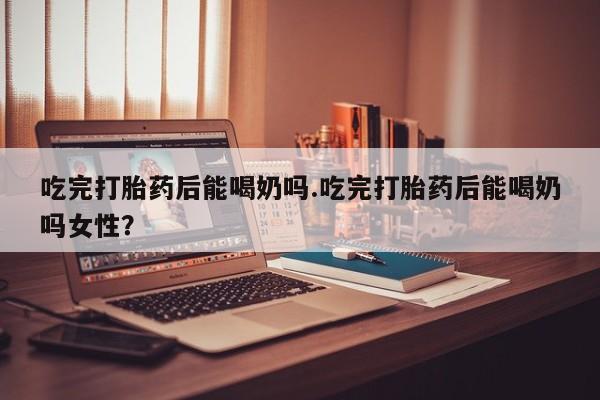 打胎药叫什么名字微信怎么购买吃完打胎药后能喝奶吗.吃完打胎药后能喝奶吗女性？