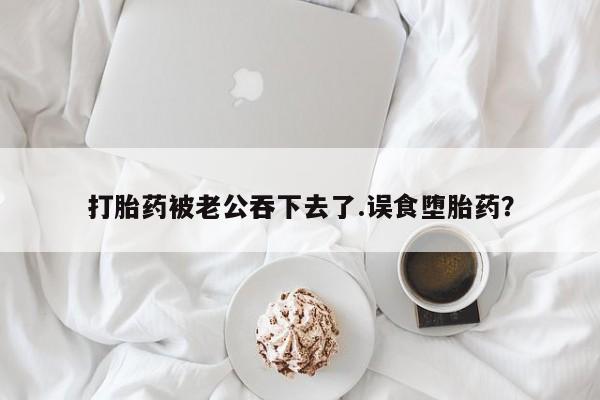 打胎药叫什么名字微信怎么购买打胎药被老公吞下去了.误食堕胎药？