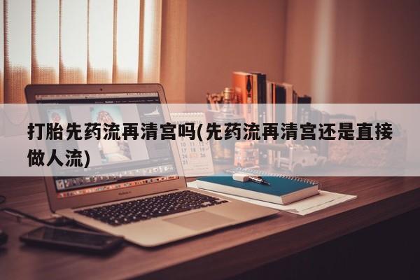 打胎药叫什么名字微信怎么购买打胎先药流再清宫吗(先药流再清宫还是直接做人流)