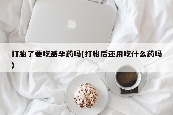 打胎药叫什么名字微信怎么购买打胎了要吃避孕药吗(打胎后还用吃什么药吗)