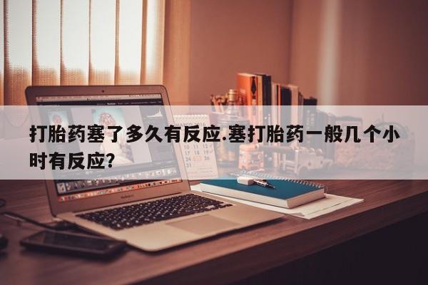 打胎药叫什么名字微信怎么购买打胎药塞了多久有反应.塞打胎药一般几个小时有反应？