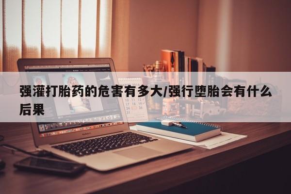 打胎药叫什么名字微信怎么购买强灌打胎药的危害有多大/强行堕胎会有什么后果