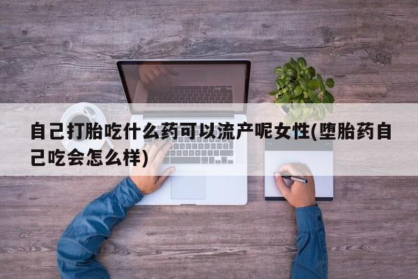 打胎药叫什么名字微信怎么购买自己打胎吃什么药可以流产呢女性(堕胎药自己吃会怎么样)