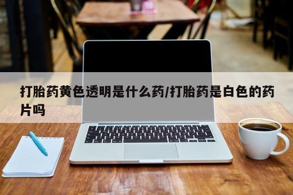 打胎药叫什么名字微信怎么购买打胎药黄色透明是什么药/打胎药是白色的药片吗