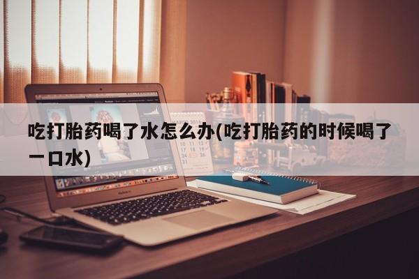 打胎药叫什么名字微信怎么购买吃打胎药喝了水怎么办(吃打胎药的时候喝了一口水)