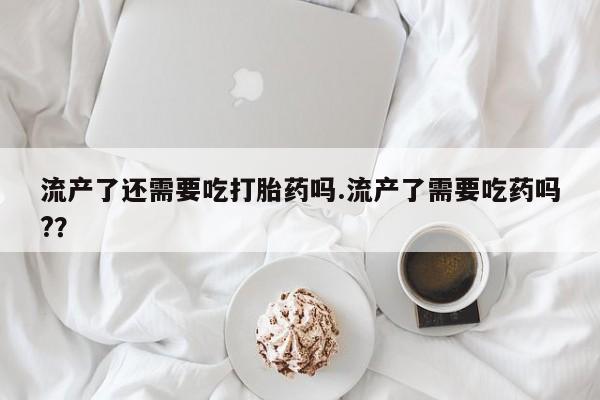 打胎药叫什么名字微信怎么购买流产了还需要吃打胎药吗.流产了需要吃药吗?？
