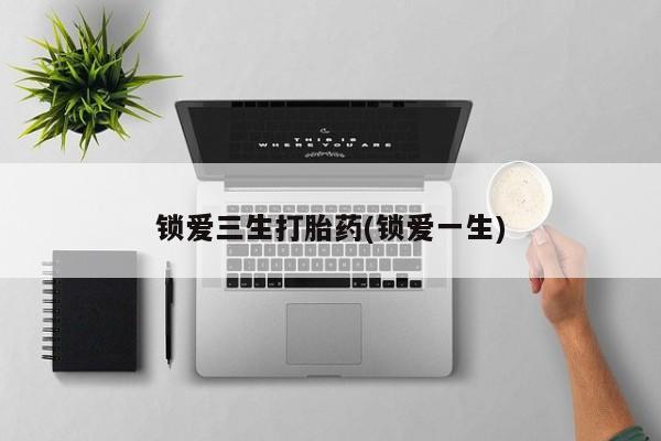 打胎药叫什么名字微信怎么购买锁爱三生打胎药(锁爱一生)