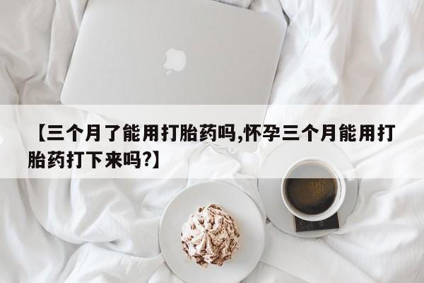 打胎药叫什么名字微信怎么购买【三个月了能用打胎药吗,怀孕三个月能用打胎药打下来吗?】