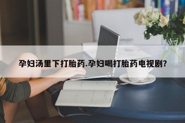 打胎药叫什么名字微信怎么购买孕妇汤里下打胎药.孕妇喝打胎药电视剧？