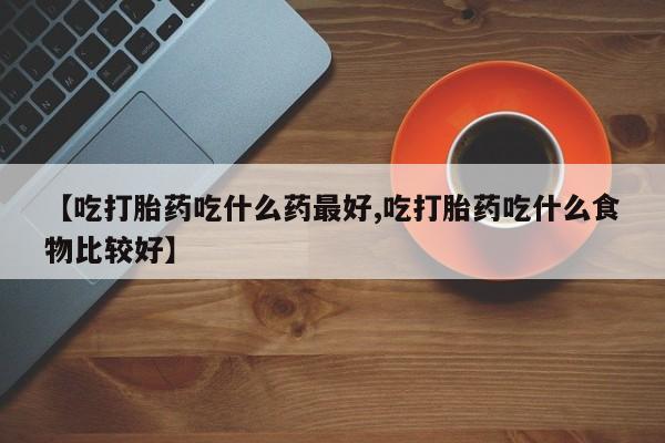 打胎药叫什么名字微信怎么购买【吃打胎药吃什么药最好,吃打胎药吃什么食物比较好】
