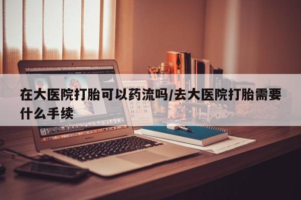 打胎药叫什么名字微信怎么购买在大医院打胎可以药流吗/去大医院打胎需要什么手续