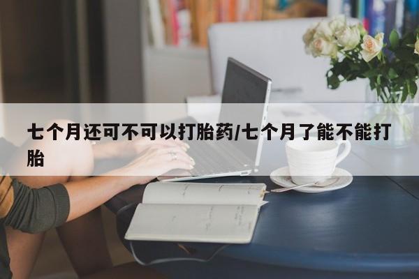 打胎药叫什么名字微信怎么购买七个月还可不可以打胎药/七个月了能不能打胎