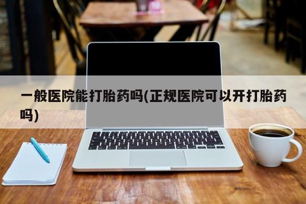 打胎药叫什么名字微信怎么购买一般医院能打胎药吗(正规医院可以开打胎药吗)