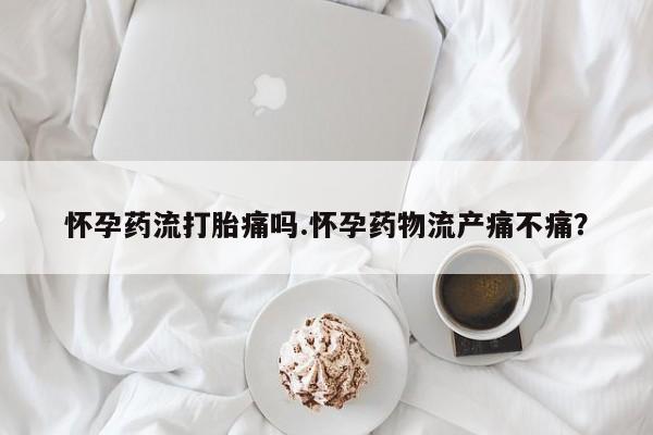 打胎药叫什么名字微信怎么购买怀孕药流打胎痛吗.怀孕药物流产痛不痛？