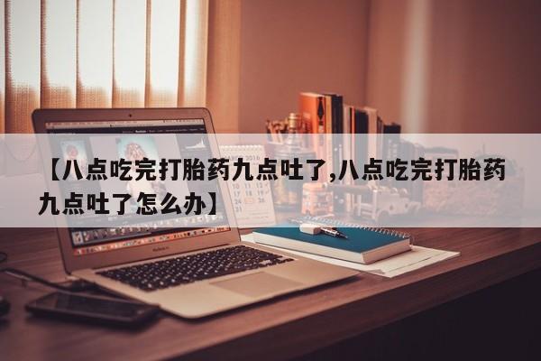 打胎药叫什么名字微信怎么购买【八点吃完打胎药九点吐了,八点吃完打胎药九点吐了怎么办】