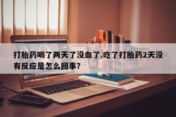 打胎药叫什么名字微信怎么购买打胎药喝了两天了没血了.吃了打胎药2天没有反应是怎么回事？
