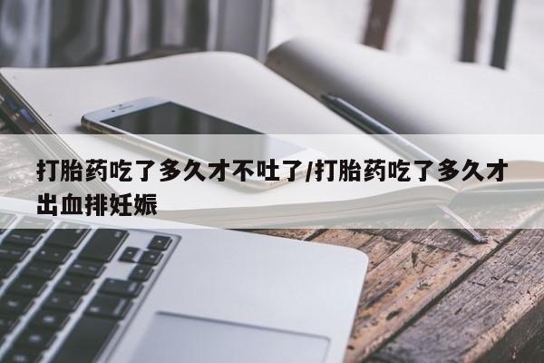 打胎药叫什么名字微信怎么购买打胎药吃了多久才不吐了/打胎药吃了多久才出血排妊娠