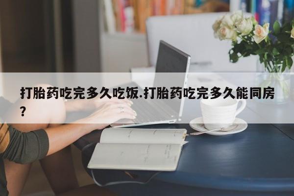 打胎药叫什么名字微信怎么购买打胎药吃完多久吃饭.打胎药吃完多久能同房？