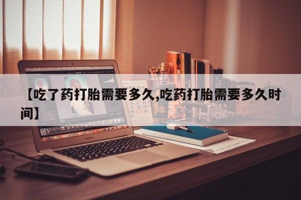 打胎药叫什么名字微信怎么购买【吃了药打胎需要多久,吃药打胎需要多久时间】