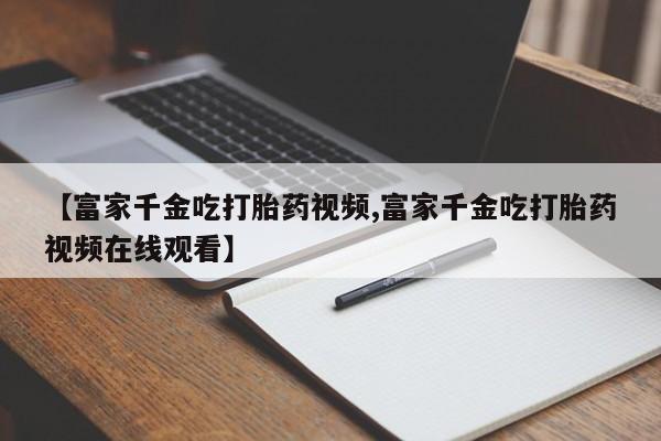 打胎药叫什么名字微信怎么购买【富家千金吃打胎药视频,富家千金吃打胎药视频在线观看】