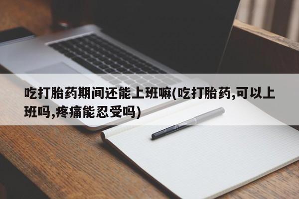 打胎药叫什么名字微信怎么购买吃打胎药期间还能上班嘛(吃打胎药,可以上班吗,疼痛能忍受吗)