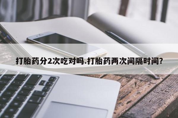 打胎药叫什么名字微信怎么购买打胎药分2次吃对吗.打胎药两次间隔时间？