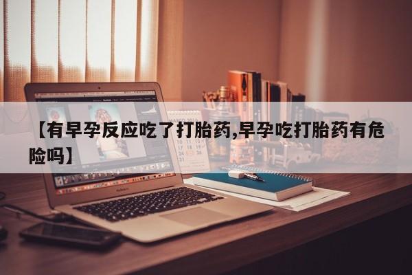 打胎药叫什么名字微信怎么购买【有早孕反应吃了打胎药,早孕吃打胎药有危险吗】