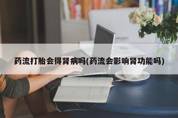 打胎药叫什么名字微信怎么购买药流打胎会得肾病吗(药流会影响肾功能吗)