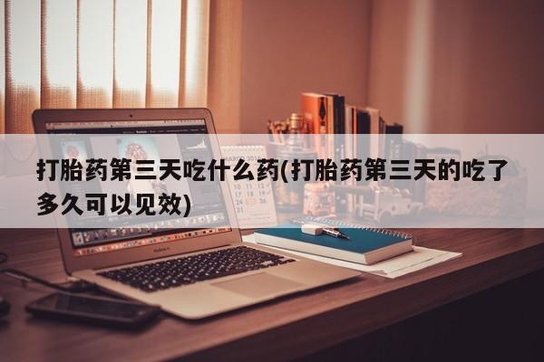打胎药叫什么名字微信怎么购买打胎药第三天吃什么药(打胎药第三天的吃了多久可以见效)